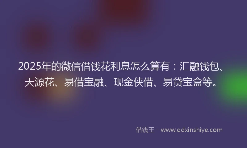 2025年的微信借钱花利息怎么算有：汇融钱包、天源花、易借宝融、现金侠借、易贷宝盒等。