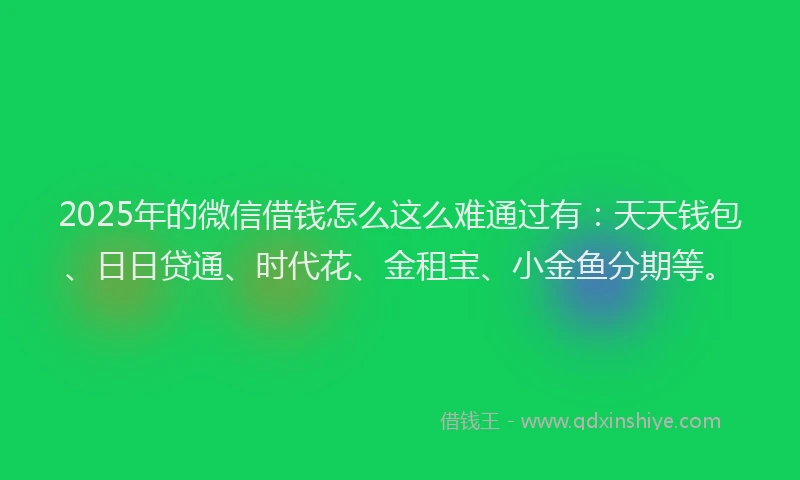 2025年的微信借钱怎么这么难通过有：天天钱包、日日贷通、时代花、金租宝、小金鱼分期等。