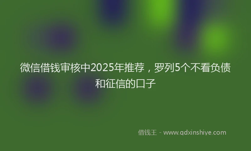 微信借钱审核中2025年推荐，罗列5个不看负债和征信的口子