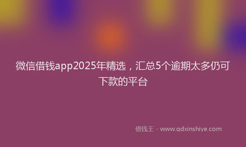 微信借钱app2025年精选，汇总5个逾期太多仍可下款的平台