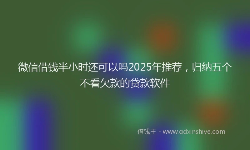 微信借钱半小时还可以吗2025年推荐，归纳五个不看欠款的贷款软件
