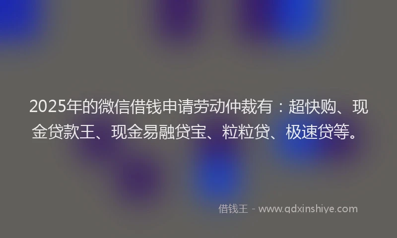 2025年的微信借钱申请劳动仲裁有：超快购、现金贷款王、现金易融贷宝、粒粒贷、极速贷等。