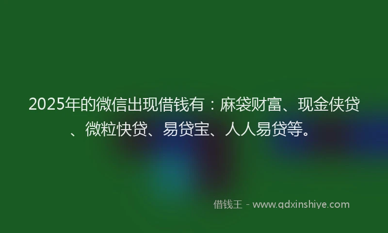 2025年的微信出现借钱有：麻袋财富、现金侠贷、微粒快贷、易贷宝、人人易贷等。