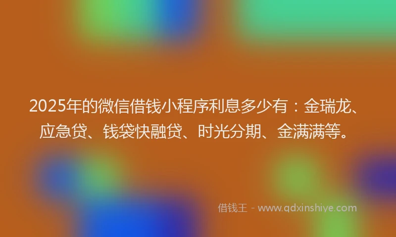 2025年的微信借钱小程序利息多少有：金瑞龙、应急贷、钱袋快融贷、时光分期、金满满等。