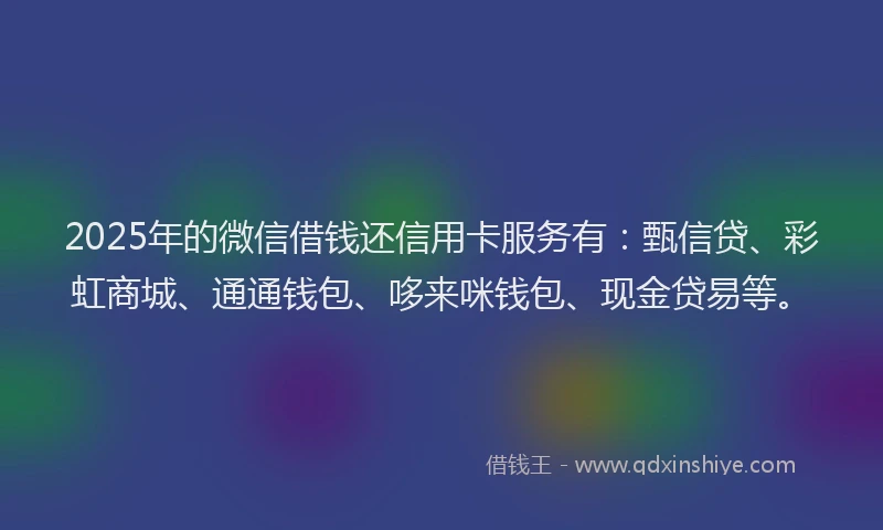 2025年的微信借钱还信用卡服务有：甄信贷、彩虹商城、通通钱包、哆来咪钱包、现金贷易等。