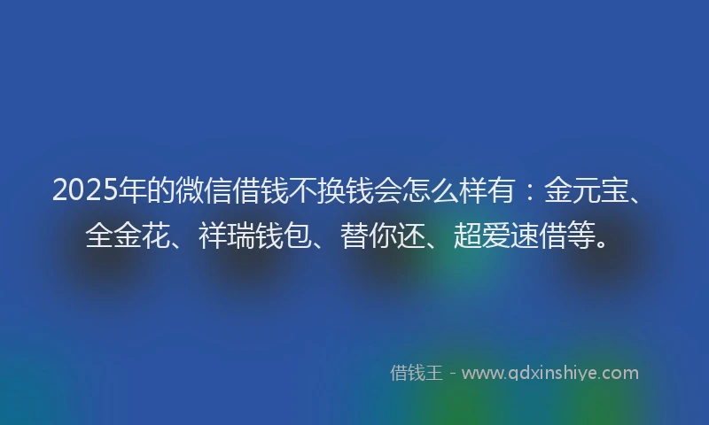 2025年的微信借钱不换钱会怎么样有：金元宝、全金花、祥瑞钱包、替你还、超爱速借等。