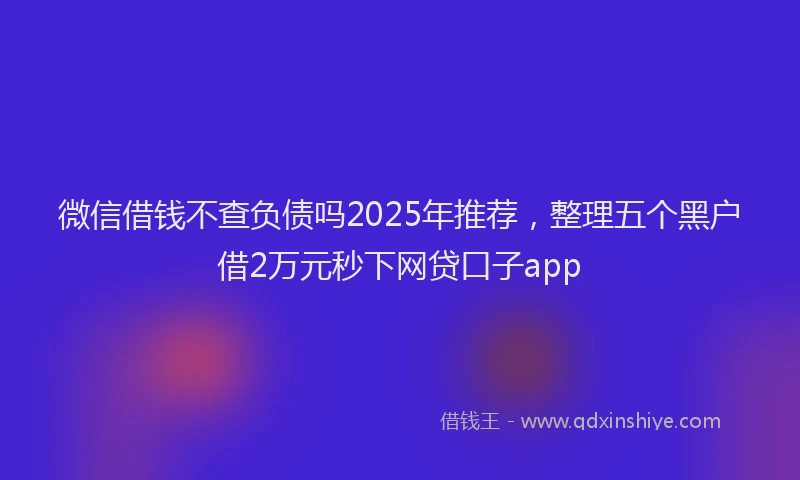 微信借钱不查负债吗2025年推荐，整理五个黑户借2万元秒下网贷口子app