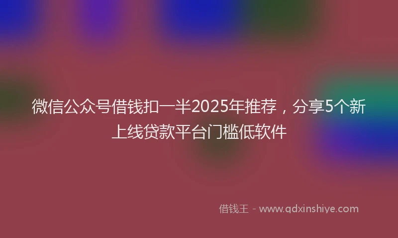 微信公众号借钱扣一半2025年推荐，分享5个新上线贷款平台门槛低软件