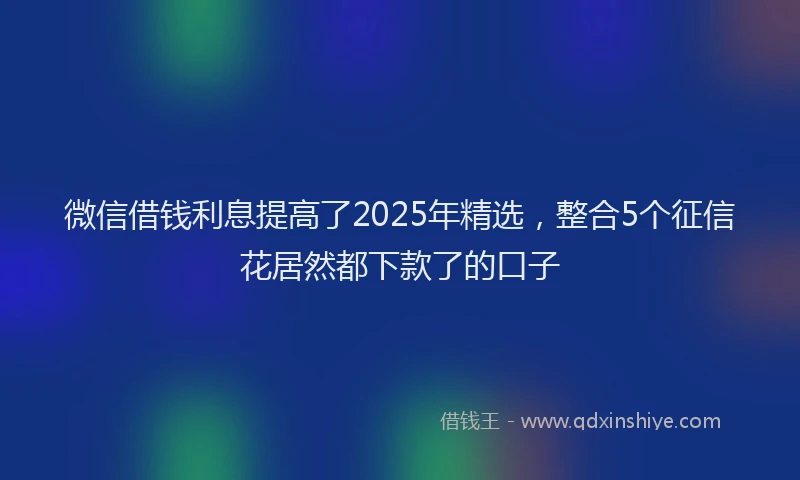 微信借钱利息提高了2025年精选，整合5个征信花居然都下款了的口子