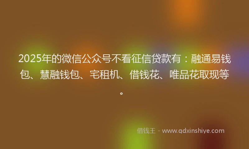 2025年的微信公众号不看征信贷款有：融通易钱包、慧融钱包、宅租机、借钱花、唯品花取现等。
