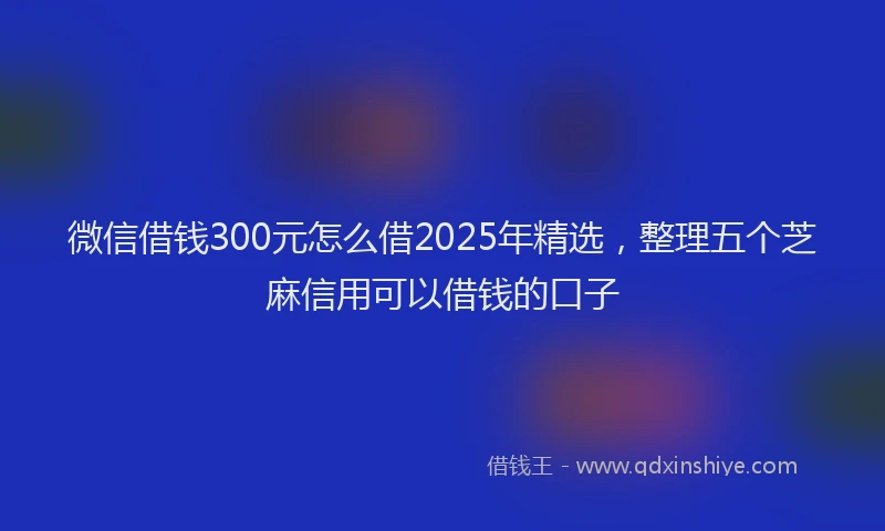 微信借钱300元怎么借2025年精选，整理五个芝麻信用可以借钱的口子