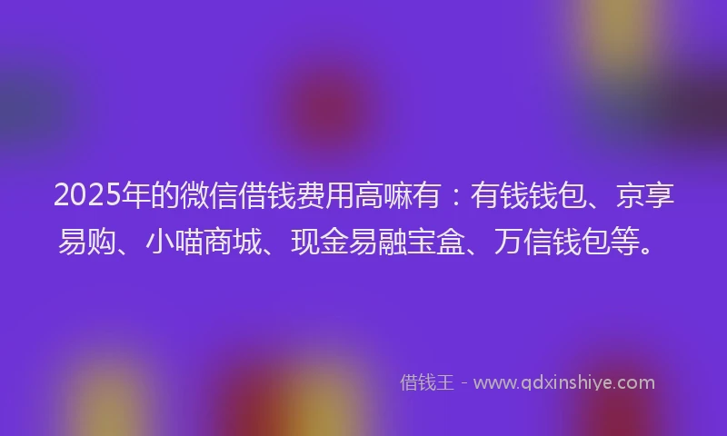 2025年的微信借钱费用高嘛有：有钱钱包、京享易购、小喵商城、现金易融宝盒、万信钱包等。