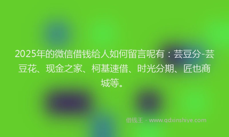 2025年的微信借钱给人如何留言呢有：芸豆分-芸豆花、现金之家、柯基速借、时光分期、匠也商城等。