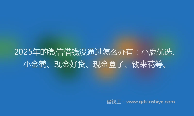 2025年的微信借钱没通过怎么办有：小鹿优选、小金鹤、现金好贷、现金盒子、钱来花等。