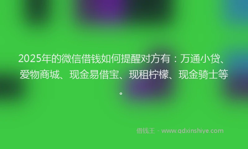 2025年的微信借钱如何提醒对方有：万通小贷、爱物商城、现金易借宝、现租柠檬、现金骑士等。