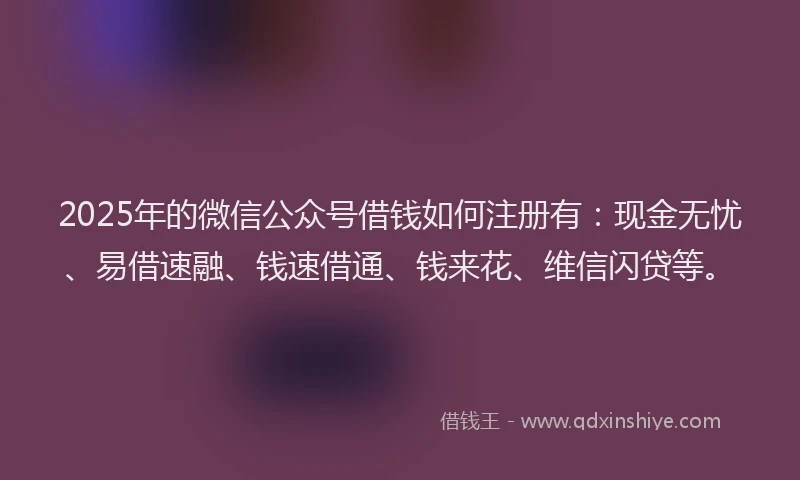 2025年的微信公众号借钱如何注册有：现金无忧、易借速融、钱速借通、钱来花、维信闪贷等。