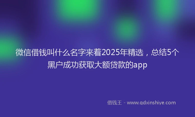 微信借钱叫什么名字来着2025年精选，总结5个黑户成功获取大额贷款的app