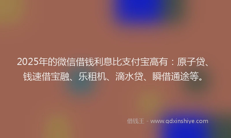 2025年的微信借钱利息比支付宝高有：原子贷、钱速借宝融、乐租机、滴水贷、瞬借通途等。