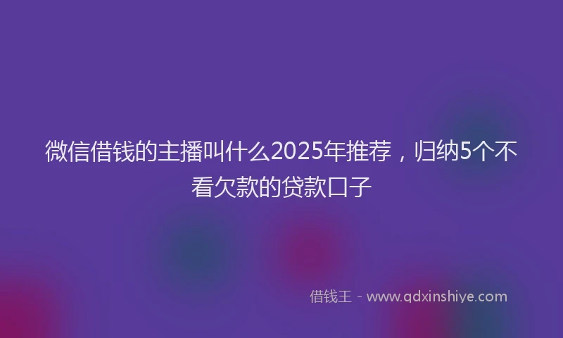 微信借钱的主播叫什么2025年推荐，归纳5个不看欠款的贷款口子