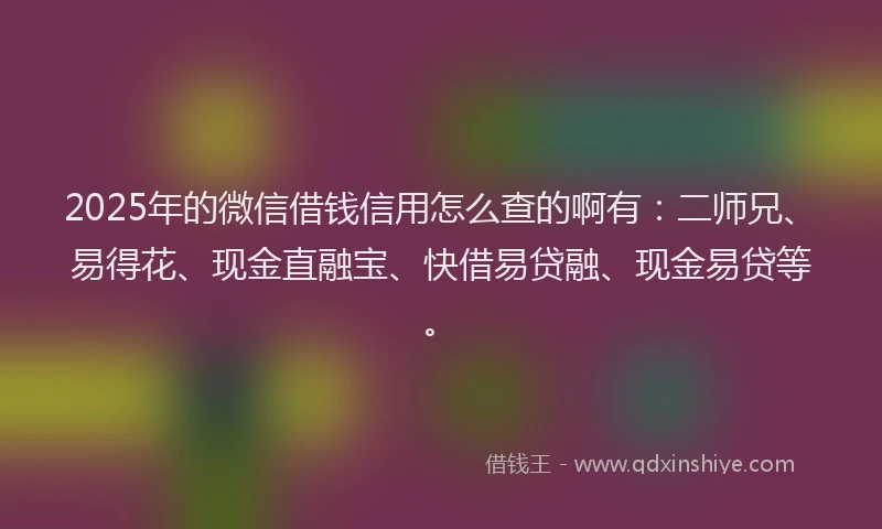 2025年的微信借钱信用怎么查的啊有：二师兄、易得花、现金直融宝、快借易贷融、现金易贷等。