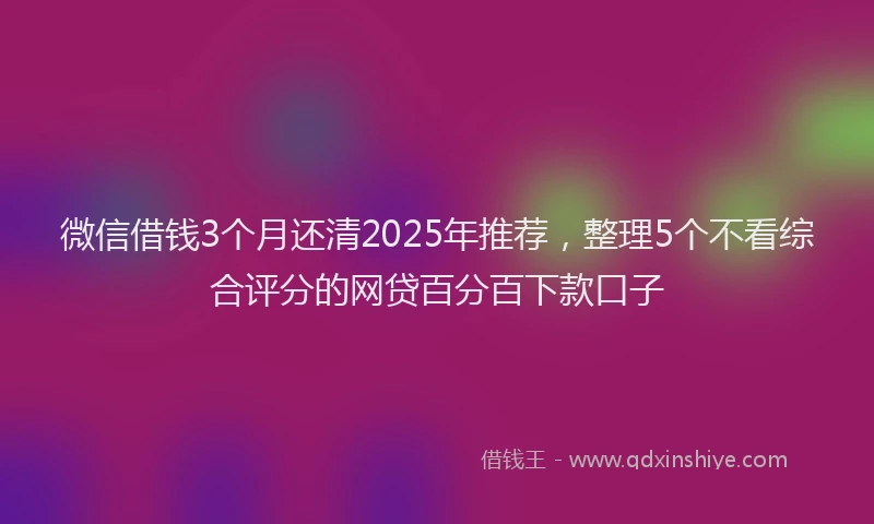 微信借钱3个月还清2025年推荐，整理5个不看综合评分的网贷百分百下款口子