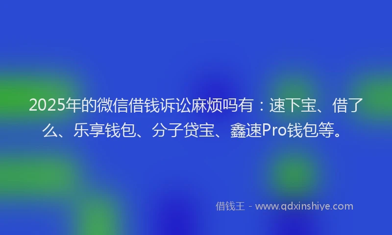 2025年的微信借钱诉讼麻烦吗有：速下宝、借了么、乐享钱包、分子贷宝、鑫速Pro钱包等。