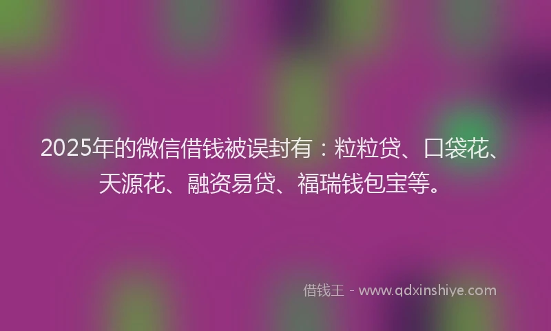 2025年的微信借钱被误封有：粒粒贷、口袋花、天源花、融资易贷、福瑞钱包宝等。