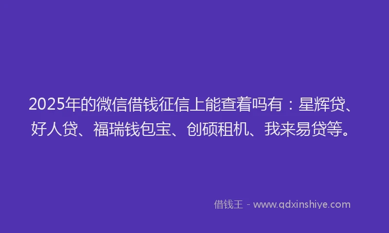 2025年的微信借钱征信上能查着吗有：星辉贷、好人贷、福瑞钱包宝、创硕租机、我来易贷等。