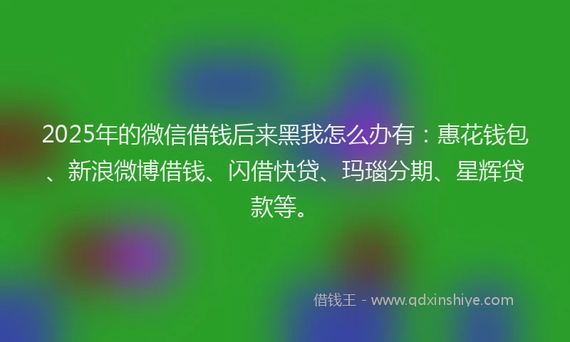 2025年的微信借钱后来黑我怎么办有：惠花钱包、新浪微博借钱、闪借快贷、玛瑙分期、星辉贷款等。
