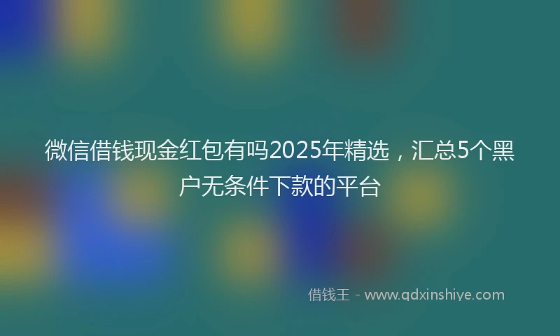微信借钱现金红包有吗2025年精选，汇总5个黑户无条件下款的平台