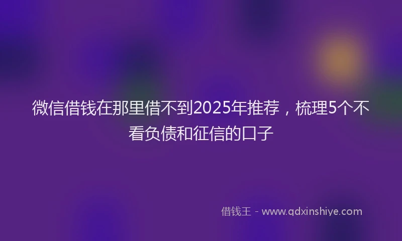 微信借钱在那里借不到2025年推荐，梳理5个不看负债和征信的口子