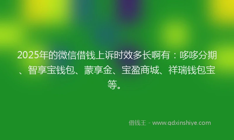 2025年的微信借钱上诉时效多长啊有：哆哆分期、智享宝钱包、蒙享金、宝盈商城、祥瑞钱包宝等。