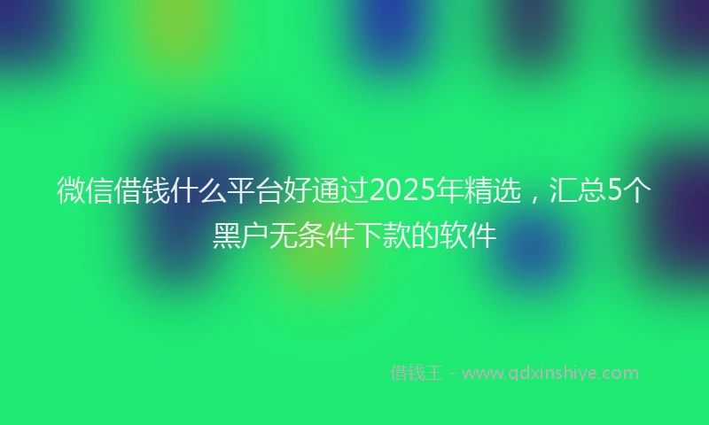 微信借钱什么平台好通过2025年精选，汇总5个黑户无条件下款的软件