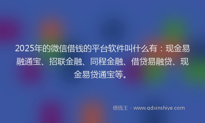 2025年的微信借钱的平台软件叫什么有：现金易融通宝、招联金融、同程金融、借贷易融贷、现金易贷通宝等。