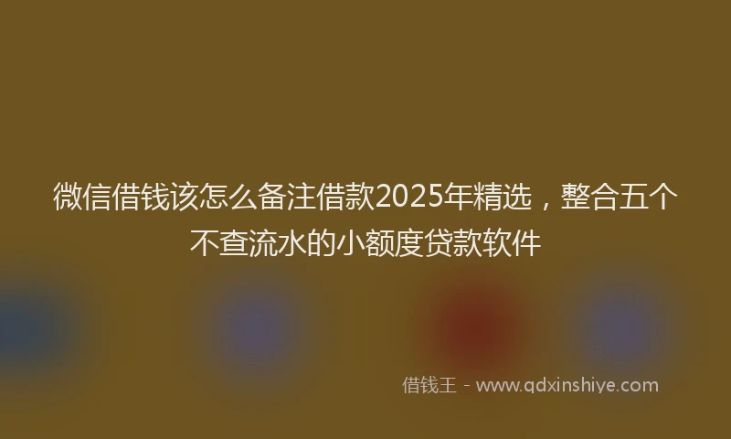 微信借钱该怎么备注借款2025年精选，整合五个不查流水的小额度贷款软件