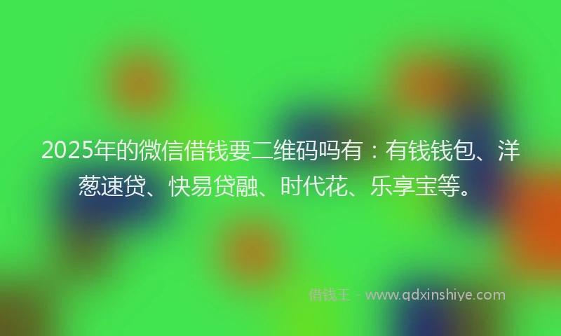 2025年的微信借钱要二维码吗有：有钱钱包、洋葱速贷、快易贷融、时代花、乐享宝等。