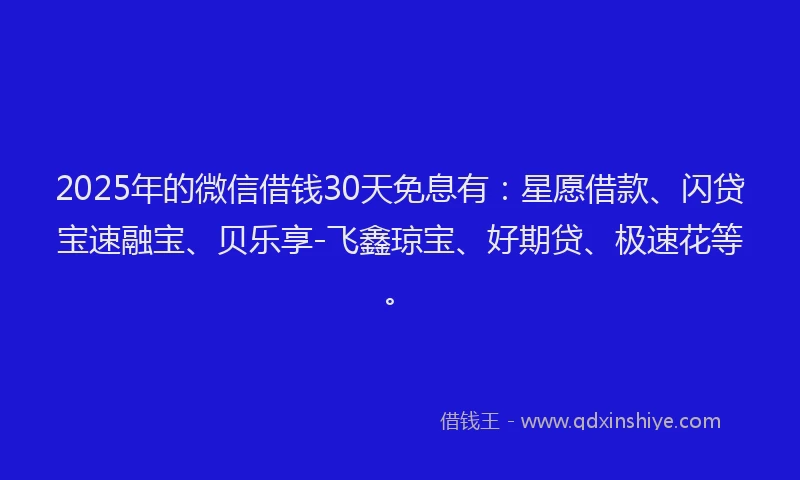 2025年的微信借钱30天免息有：星愿借款、闪贷宝速融宝、贝乐享-飞鑫琼宝、好期贷、极速花等。