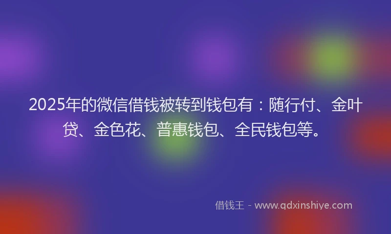 2025年的微信借钱被转到钱包有：随行付、金叶贷、金色花、普惠钱包、全民钱包等。