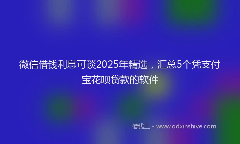 微信借钱利息可谈2025年精选，汇总5个凭支付宝花呗贷款的软件