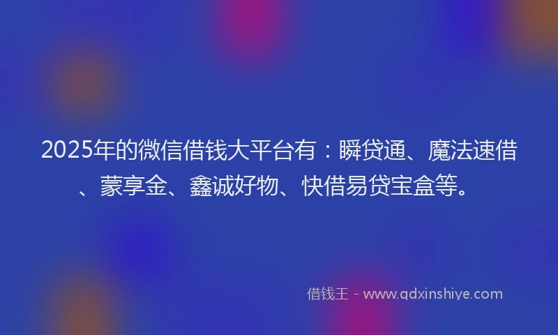 2025年的微信借钱大平台有：瞬贷通、魔法速借、蒙享金、鑫诚好物、快借易贷宝盒等。