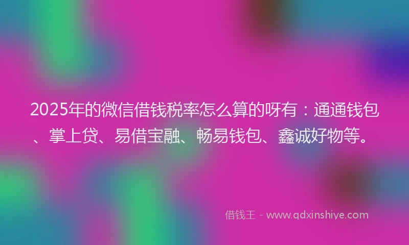 2025年的微信借钱税率怎么算的呀有：通通钱包、掌上贷、易借宝融、畅易钱包、鑫诚好物等。