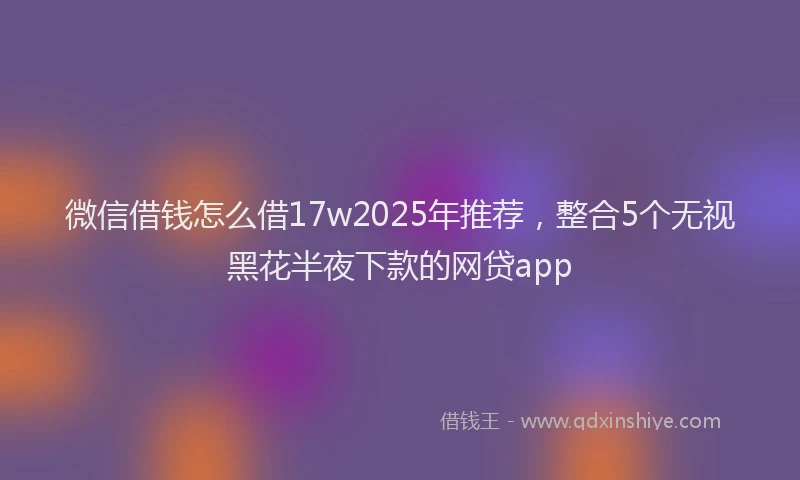 微信借钱怎么借17w2025年推荐，整合5个无视黑花半夜下款的网贷app
