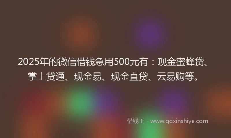 2025年的微信借钱急用500元有：现金蜜蜂贷、掌上贷通、现金易、现金直贷、云易购等。