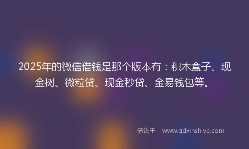 2025年的微信借钱是那个版本有：积木盒子、现金树、微粒贷、现金秒贷、金易钱包等。