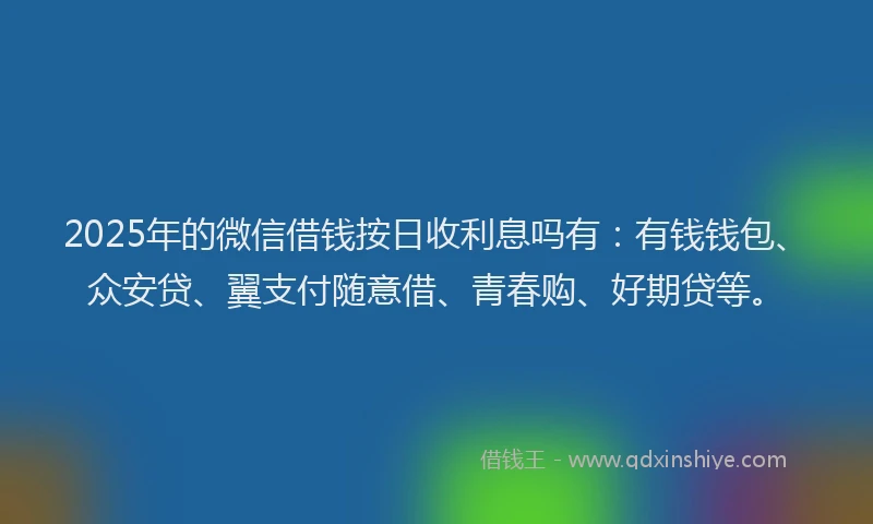 2025年的微信借钱按日收利息吗有：有钱钱包、众安贷、翼支付随意借、青春购、好期贷等。