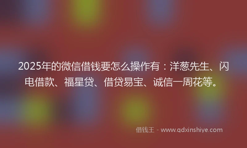 2025年的微信借钱要怎么操作有：洋葱先生、闪电借款、福星贷、借贷易宝、诚信一周花等。