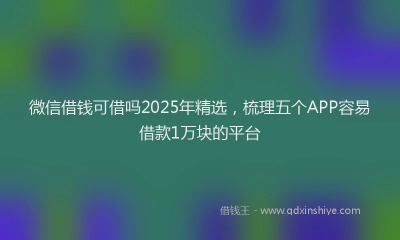 微信借钱可借吗2025年精选，梳理五个APP容易借款1万块的平台