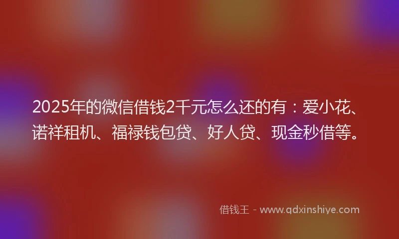 2025年的微信借钱2千元怎么还的有：爱小花、诺祥租机、福禄钱包贷、好人贷、现金秒借等。