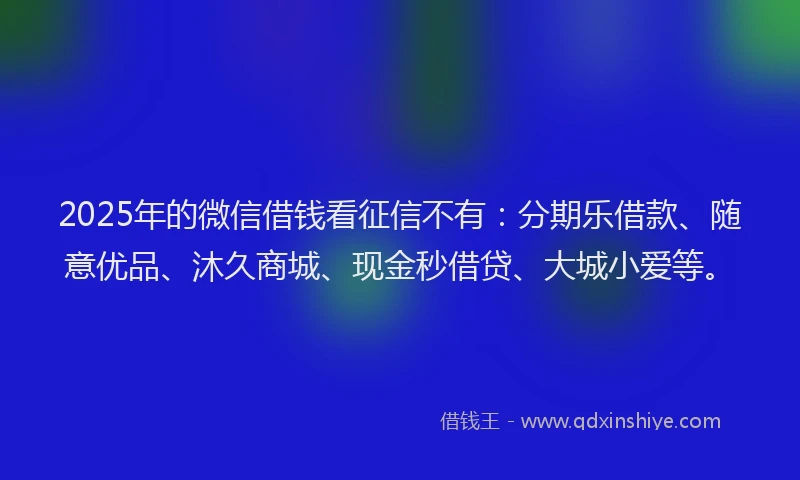 2025年的微信借钱看征信不有：分期乐借款、随意优品、沐久商城、现金秒借贷、大城小爱等。