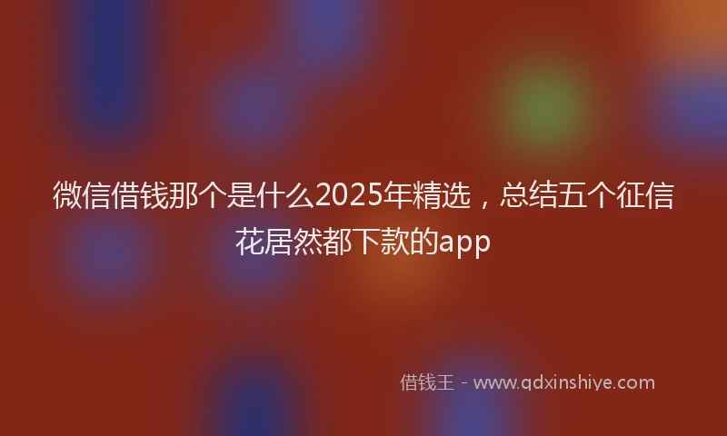 微信借钱那个是什么2025年精选，总结五个征信花居然都下款的app